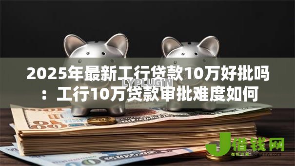 2025年最新工行贷款10万好批吗:工行10万贷款审批难度如何 2025年最新工行贷款10万好批吗:工行10万贷款审批难度如何