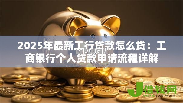 2025年最新工行贷款怎么贷:工商银行个人贷款申请流程详解 2025年最新工行贷款怎么贷:工商银行个人贷款申请流程详解