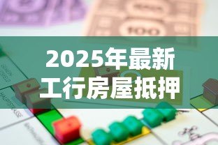 2025年最新工行房屋抵押贷款：工行房贷抵押如何办理