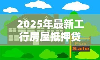 2025年最新工行房屋抵押贷款：工行房贷抵押如何办理