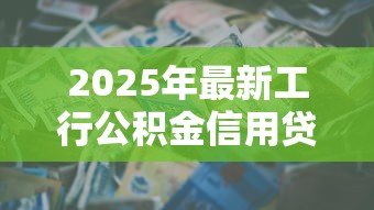 2025年最新工行公积金信用贷款:工行公积金贷款如何申请信用额度 2025年最新工行公积金信用贷款:工行公积金贷款如何申请信用额度
