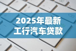 2025年最新工行汽车贷款:工行车贷如何申请更划算 2025年最新工行汽车贷款:工行车贷如何申请更划算