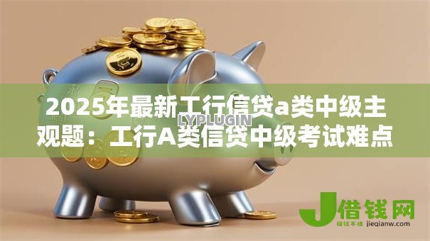 2025年最新工行信贷a类中级主观题:工行A类信贷中级考试难点解析 2025年最新工行信贷a类中级主观题:工行A类信贷中级考试难点解析