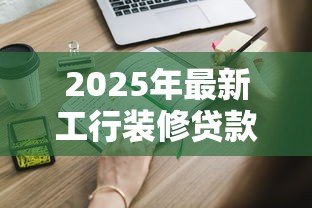 2025年最新工行装修贷款申请条件:工行装修贷需要满足哪些要求 2025年最新工行装修贷款申请条件:工行装修贷需要满足哪些要求