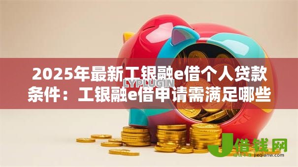 2025年最新工银融e借个人贷款条件:工银融e借申请需满足哪些个人条件 2025年最新工银融e借个人贷款条件:工银融e借申请需满足哪些个人条件