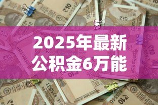 2025年最新公积金6万能贷款多少：公积金账户6万最高可贷多少额度