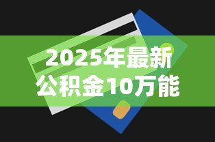 2025年最新公积金10万能贷款多少:公积金10万元最高可贷额度多少 2025年最新公积金10万能贷款多少:公积金10万元最高可贷额度多少