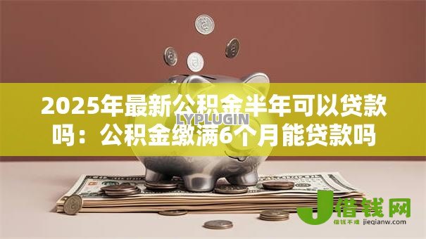 2025年最新公积金半年可以贷款吗:公积金缴满6个月能贷款吗 2025年最新公积金半年可以贷款吗:公积金缴满6个月能贷款吗