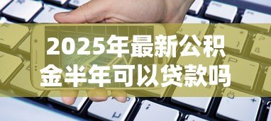 2025年最新公积金半年可以贷款吗:公积金缴满6个月能贷款吗 2025年最新公积金半年可以贷款吗:公积金缴满6个月能贷款吗