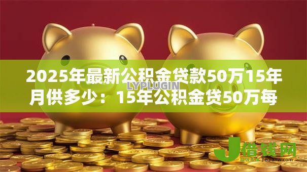 2025年最新公积金贷款50万15年月供多少:15年公积金贷50万每月还款额多少 2025年最新公积金贷款50万15年月供多少:15年公积金贷50万每月还款额多少