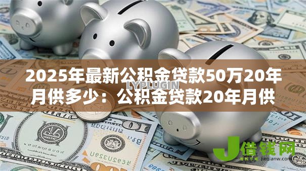 2025年最新公积金贷款50万20年月供多少:公积金贷款20年月供50万如何计算 2025年最新公积金贷款50万20年月供多少:公积金贷款20年月供50万如何计算