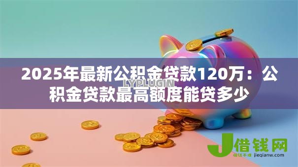 2025年最新公积金贷款120万:公积金贷款最高额度能贷多少 2025年最新公积金贷款120万:公积金贷款最高额度能贷多少