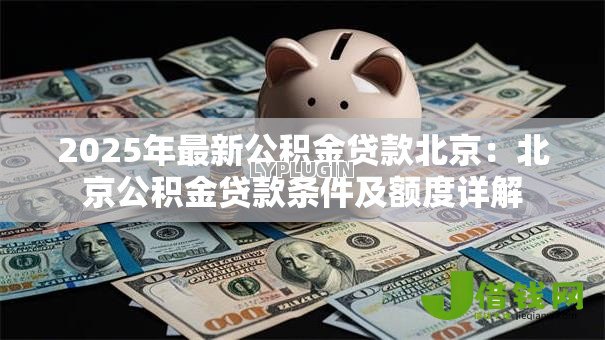 2025年最新公积金贷款北京:北京公积金贷款条件及额度详解 2025年最新公积金贷款北京:北京公积金贷款条件及额度详解