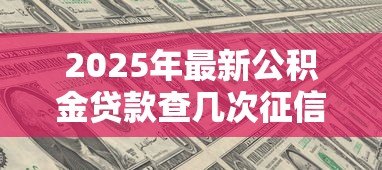 2025年最新公积金贷款查几次征信:公积金贷款征信查询次数限制是多少 2025年最新公积金贷款查几次征信:公积金贷款征信查询次数限制是多少