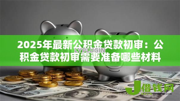 2025年最新公积金贷款初审:公积金贷款初审需要准备哪些材料 2025年最新公积金贷款初审:公积金贷款初审需要准备哪些材料
