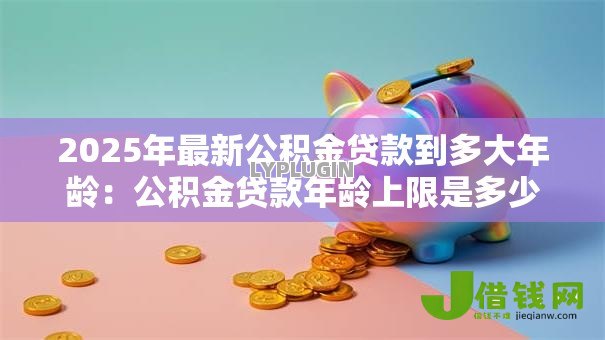 2025年最新公积金贷款到多大年龄:公积金贷款年龄上限是多少 2025年最新公积金贷款到多大年龄:公积金贷款年龄上限是多少