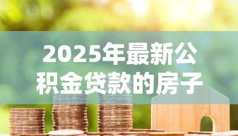 2025年最新公积金贷款的房子能卖吗:公积金房贷款未还清能否出售 2025年最新公积金贷款的房子能卖吗:公积金房贷款未还清能否出售