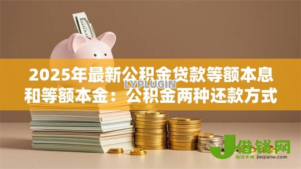 2025年最新公积金贷款等额本息和等额本金:公积金两种还款方式如何选择更划算 2025年最新公积金贷款等额本息和等额本金:公积金两种还款方式如何选择更划算
