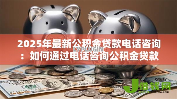 2025年最新公积金贷款电话咨询:如何通过电话咨询公积金贷款 2025年最新公积金贷款电话咨询:如何通过电话咨询公积金贷款