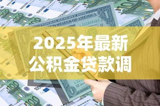 2025年最新公积金贷款调整:公积金贷款政策有新动向吗 2025年最新公积金贷款调整:公积金贷款政策有新动向吗