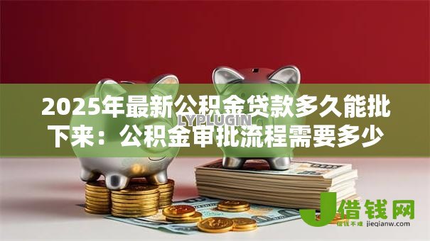 2025年最新公积金贷款多久能批下来：公积金审批流程需要多少天