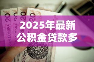 2025年最新公积金贷款多少:公积金贷款额度如何计算 2025年最新公积金贷款多少:公积金贷款额度如何计算