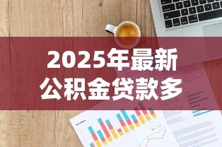 2025年最新公积金贷款多少:公积金贷款额度如何计算 2025年最新公积金贷款多少:公积金贷款额度如何计算