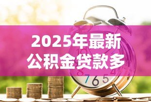 2025年最新公积金贷款多少钱:公积金贷款额度最高能申请多少 2025年最新公积金贷款多少钱:公积金贷款额度最高能申请多少