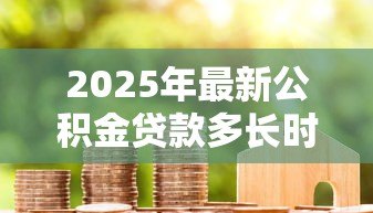 2025年最新公积金贷款多长时间:公积金贷款审批周期多久 2025年最新公积金贷款多长时间:公积金贷款审批周期多久