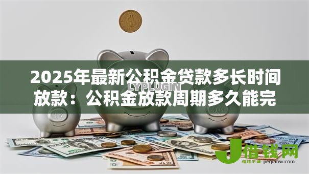 2025年最新公积金贷款多长时间放款:公积金放款周期多久能完成 2025年最新公积金贷款多长时间放款:公积金放款周期多久能完成