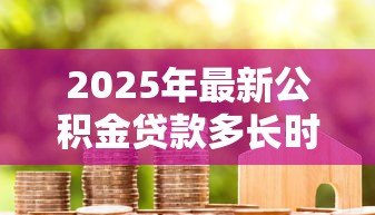 2025年最新公积金贷款多长时间能放款:公积金贷款放款周期是多久 2025年最新公积金贷款多长时间能放款:公积金贷款放款周期是多久