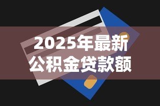 2025年最新公积金贷款额度查询:公积金最高能贷多少怎么算 2025年最新公积金贷款额度查询:公积金最高能贷多少怎么算