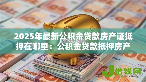 2025年最新公积金贷款房产证抵押在哪里:公积金贷款抵押房产证地点在哪 2025年最新公积金贷款房产证抵押在哪里:公积金贷款抵押房产证地点在哪