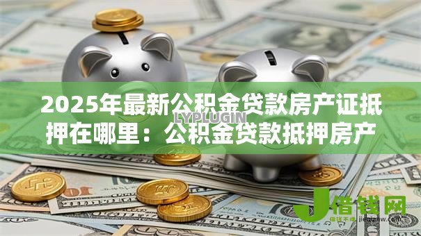 2025年最新公积金贷款房产证抵押在哪里:公积金贷款抵押房产证地点在哪 2025年最新公积金贷款房产证抵押在哪里:公积金贷款抵押房产证地点在哪