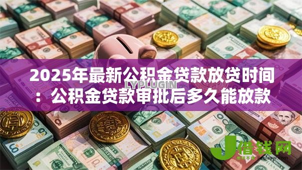 2025年最新公积金贷款放贷时间:公积金贷款审批后多久能放款 2025年最新公积金贷款放贷时间:公积金贷款审批后多久能放款