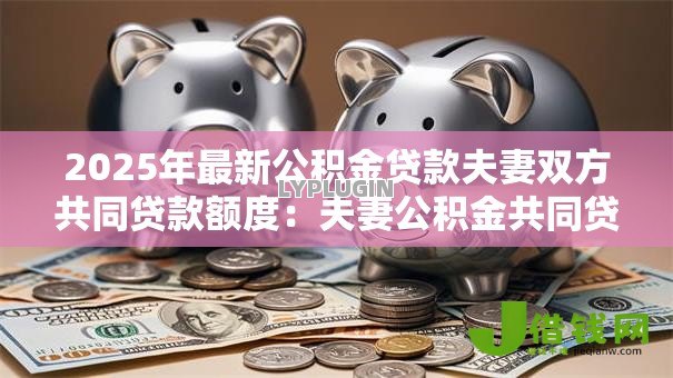 2025年最新公积金贷款夫妻双方共同贷款额度:夫妻公积金共同贷款最高可贷多少 2025年最新公积金贷款夫妻双方共同贷款额度:夫妻公积金共同贷款最高可贷多少