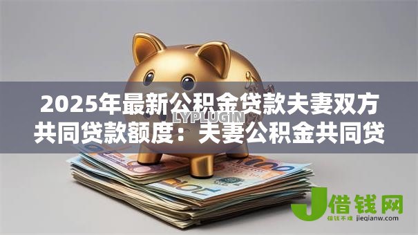 2025年最新公积金贷款夫妻双方共同贷款额度:夫妻公积金共同贷款最高可贷多少 2025年最新公积金贷款夫妻双方共同贷款额度:夫妻公积金共同贷款最高可贷多少