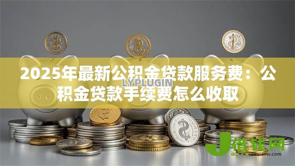 2025年最新公积金贷款服务费:公积金贷款手续费怎么收取 2025年最新公积金贷款服务费:公积金贷款手续费怎么收取