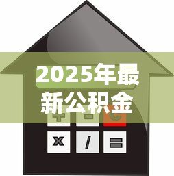 2025年最新公积金贷款个人额度:如何计算个人公积金贷款上限 2025年最新公积金贷款个人额度:如何计算个人公积金贷款上限