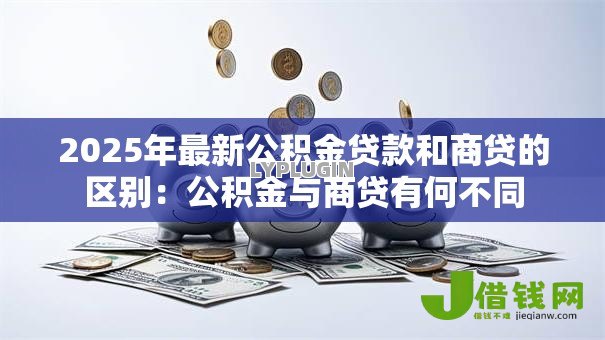 2025年最新公积金贷款和商贷的区别:公积金与商贷有何不同 2025年最新公积金贷款和商贷的区别:公积金与商贷有何不同
