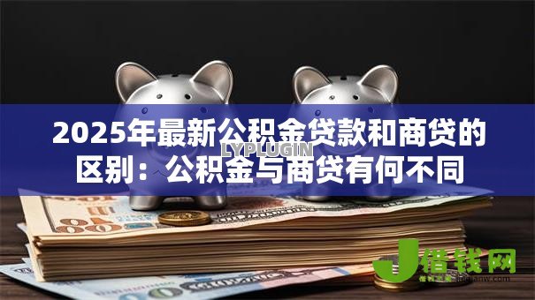 2025年最新公积金贷款和商贷的区别:公积金与商贷有何不同 2025年最新公积金贷款和商贷的区别:公积金与商贷有何不同