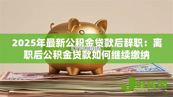2025年最新公积金贷款后辞职:离职后公积金贷款如何继续缴纳 2025年最新公积金贷款后辞职:离职后公积金贷款如何继续缴纳