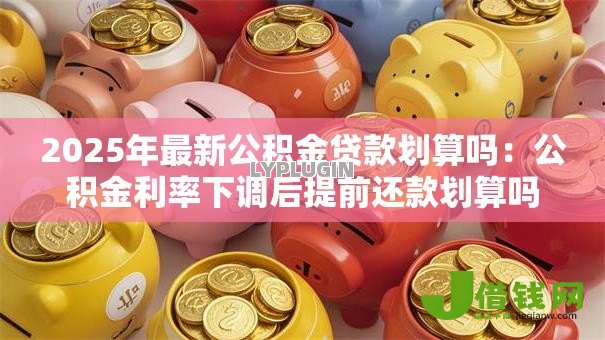 2025年最新公积金贷款划算吗:公积金利率下调后提前还款划算吗 2025年最新公积金贷款划算吗:公积金利率下调后提前还款划算吗