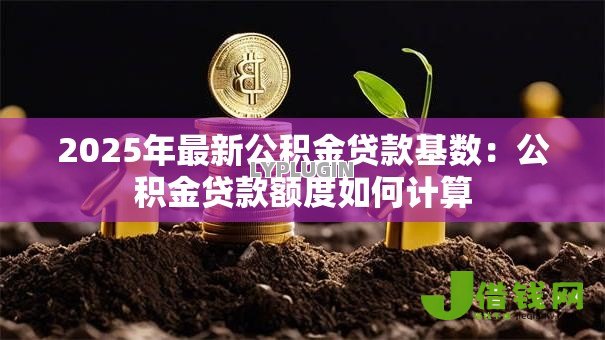 2025年最新公积金贷款基数:公积金贷款额度如何计算 2025年最新公积金贷款基数:公积金贷款额度如何计算
