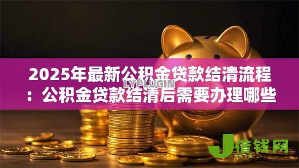 2025年最新公积金贷款结清流程：公积金贷款结清后需要办理哪些手续