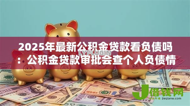 2025年最新公积金贷款看负债吗：公积金贷款审批会查个人负债情况吗