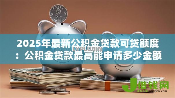 2025年最新公积金贷款可贷额度：公积金贷款最高能申请多少金额