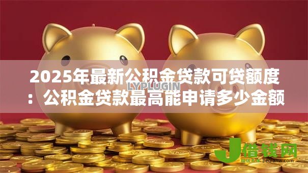 2025年最新公积金贷款可贷额度：公积金贷款最高能申请多少金额