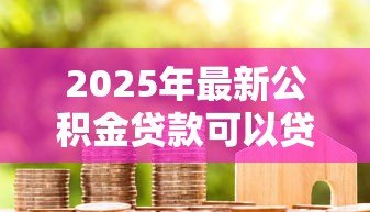 2025年最新公积金贷款可以贷多少年：公积金贷款最长年限是多少