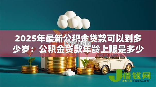 2025年最新公积金贷款可以到多少岁：公积金贷款年龄上限是多少